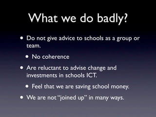 What we do badly?
• Do not give advice to schools as a group or
  team.
 • No coherence
• Are reluctant to advise change and
  investments in schools ICT.
 • Feel that we are saving school money.
• We are not “joined up” in many ways.
 
