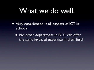 What we do well.
• Very experienced in all aspects of ICT in
  schools.
  • No other department in BCC can offer
    the same levels of expertise in their ﬁeld.
 