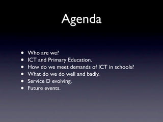 Agenda

•   Who are we?
•   ICT and Primary Education.
•   How do we meet demands of ICT in schools?
•   What do we do well and badly.
•   Service D evolving.
•   Future events.
 