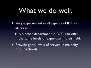 What we do well.
• Very experienced in all aspects of ICT in
  schools.
  • No other department in BCC can offer
    the same levels of expertise in their ﬁeld.
• Provide good levels of service in majority
  of our schools.
 