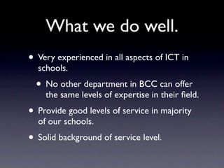 What we do well.
• Very experienced in all aspects of ICT in
  schools.
  • No other department in BCC can offer
    the same levels of expertise in their ﬁeld.
• Provide good levels of service in majority
  of our schools.
• Solid background of service level.
 