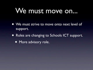 We must move on...
• We must strive to move onto next level of
  support.
• Roles are changing to Schools ICT support.
 • More advisory role.
 