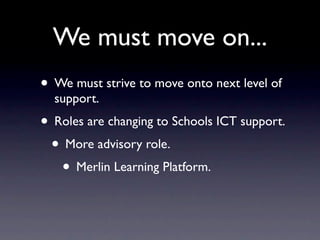 We must move on...
• We must strive to move onto next level of
  support.
• Roles are changing to Schools ICT support.
 • More advisory role.
   • Merlin Learning Platform.
 