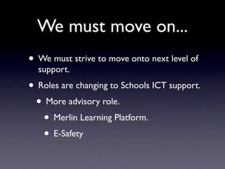We must move on...
• We must strive to move onto next level of
  support.
• Roles are changing to Schools ICT support.
 • More advisory role.
   • Merlin Learning Platform.
   • E-Safety
 