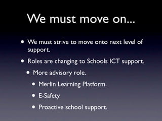 We must move on...
• We must strive to move onto next level of
  support.
• Roles are changing to Schools ICT support.
 • More advisory role.
   • Merlin Learning Platform.
   • E-Safety
   • Proactive school support.
 