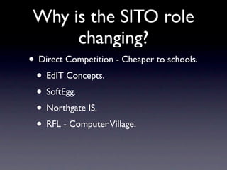 Why is the SITO role
      changing?
• Direct Competition - Cheaper to schools.
 • EdIT Concepts.
 • SoftEgg.
 • Northgate IS.
 • RFL - Computer Village.
 