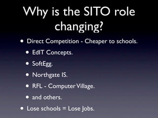 Why is the SITO role
      changing?
• Direct Competition - Cheaper to schools.
 • EdIT Concepts.
 • SoftEgg.
 • Northgate IS.
 • RFL - Computer Village.
 • and others.
• Lose schools = Lose Jobs.
 