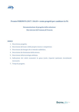     
   
 
 
	 	
	
	
Premio	FORUM	PA	2017:	10x10	=	cento	progetti	per	cambiare	la	PA	
	
Documentazione	di	progetto	della	soluzione:		
Sito	internet	del	Comune	di	Venezia	
	
	
	
INDICE	
1. Descrizione	progetto;		
2. Descrizione	del	team	e	delle	proprie	risorse	e	competenze;	
3. Descrizione	dei	bisogni	che	si	intende	soddisfare;		
4. Descrizione	dei	destinatari	della	misura;		
5. Descrizione	della	tecnologia	adottata;		
6. Indicazione	 dei	 valori	 economici	 in	 gioco	 (costi,	 risparmi	 ipotizzati,	 investimenti	
necessari);	
7. Tempi	di	progetto.	
   
 