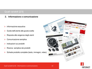 Quali variabili [2/3]

 2. Informazione e comunicazione



 Informazione esaustiva

 Guida dell’utente alla giusta scelta

 Risposta alle esigenze degli utenti

 Comunicazione semplice

 Indicazioni sui prodotti

 Ricerca semplice dei prodotti

 Schede prodotto complete (testo, immagini, video)




Quali variabili [2/3] - Informazione e communicazione   10
 