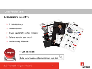 Quali variabili [3/3]

3. Navigazione interattiva


    Top quality image

    Utilizzo di video

    Giusto equilibrio tra testo e immagini

    Scheda prodotto user friendly

    Social sharing e feedback




                         4. Call to action


                           Dalla comunicazione all’acquisto in un solo click



Quali variabili [3/3] – Navigazione interattiva                    11
 