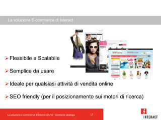 La soluzione E-commerce di Interact




 Flessibile e Scalabile

 Semplice da usare

 Ideale per qualsiasi attività di vendita online

 SEO friendly (per il posizionamento sui motori di ricerca)


 La soluzione e-commerce di Interact [1/5] – Gestione catalogo   12
 