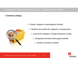 La soluzione E-commerce di Interact [1/5] – Caratteristiche principali


  1. Gestione catalogo




                                            Prodotti, categorie e sottocategorie illimitate

                                                Gestione dei prodotti per categorie e comparazione

                                                   Inserimento catalogo in Google Shopping e E-Bay

                                                       Navigazione semplice della pagina prodotto

                                                          Vendita incrociata di prodotti




La soluzione e-commerce di Interact [1/5] – Gestione catalogo        13
 