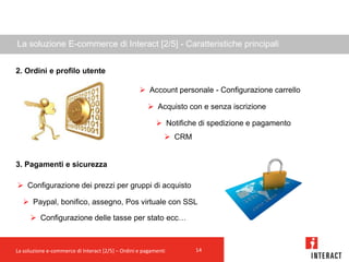 La soluzione E-commerce di Interact [2/5] - Caratteristiche principali


2. Ordini e profilo utente

                                                    Account personale - Configurazione carrello

                                                       Acquisto con e senza iscrizione

                                                           Notifiche di spedizione e pagamento
                                                              CRM


3. Pagamenti e sicurezza

 Configurazione dei prezzi per gruppi di acquisto

   Paypal, bonifico, assegno, Pos virtuale con SSL

       Configurazione delle tasse per stato ecc…



La soluzione e-commerce di Interact [2/5] – Ordini e pagamenti       14
 