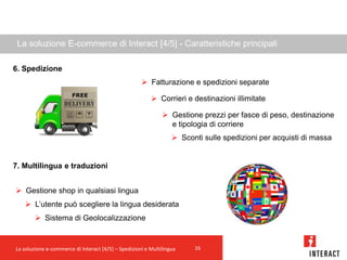 La soluzione E-commerce di Interact [4/5] - Caratteristiche principali

6. Spedizione
                                                      Fatturazione e spedizioni separate

                                                          Corrieri e destinazioni illimitate

                                                               Gestione prezzi per fasce di peso, destinazione
                                                                e tipologia di corriere
                                                                   Sconti sulle spedizioni per acquisti di massa


7. Multilingua e traduzioni


 Gestione shop in qualsiasi lingua
    L’utente può scegliere la lingua desiderata
         Sistema di Geolocalizzazione


La soluzione e-commerce di Interact [4/5] – Spedizioni e Multilingua    16
 