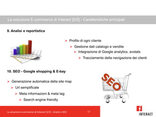 La soluzione E-commerce di Interact [5/5] - Caratteristiche principali

9. Analisi e reportistica

                                                        Profilo di ogni cliente
                                                             Gestione dati catalogo e vendite
                                                               Integrazione di Google analytics, avstats
                                                                  Tracciamento della navigazione dei clienti


10. SEO - Google shopping & E-bay

 Generazione automatica della site map
    Url semplificate
        Meta informazioni & meta tag
            Search engine friendly


La soluzione e-commerce di Interact [5/5] - Analisi e SEO              17
 