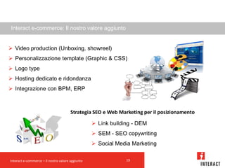 Interact e-commerce: Il nostro valore aggiunto


 Video production (Unboxing, showreel)
 Personalizzazione template (Graphic & CSS)
 Logo type
 Hosting dedicato e ridondanza
 Integrazione con BPM, ERP



                                       Strategia SEO e Web Marketing per il posizionamento

                                                   Link building - DEM
                                                   SEM - SEO copywriting
                                                   Social Media Marketing

Interact e-commerce – Il nostro valore aggiunto                19
 
