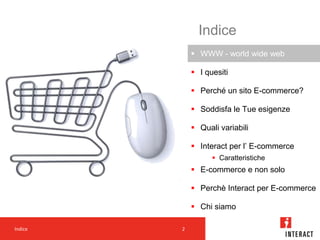 Indice
              WWW - world wide web

              I quesiti

              Perché un sito E-commerce?

              Soddisfa le Tue esigenze

              Quali variabili

              Interact per l’ E-commerce
                    Caratteristiche
              E-commerce e non solo

              Perchè Interact per E-commerce

              Chi siamo

Indice   2           2
 