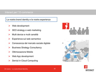 Interact per l’ E-commerce

   La nostra brand identity e la nostra esperienza

       Web development
       SEO strategy e web marketing
       Multi device e multi canalità
       Esperienza sul web semantico
       Conoscenza del mercato sociale digitale
       Business Strategy Consultancy
       Ottimizzazione Mobile
       Web App development
       Servizi in Cloud Computing


Chi siamo – La nostra Brand Identity                 20
 