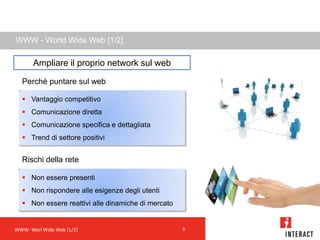 WWW - World Wide Web [1/2]

       Ampliare il proprio network sul web

  Perché puntare sul web

   Vantaggio competitivo
   Comunicazione diretta
   Comunicazione specifica e dettagliata
   Trend di settore positivi


  Rischi della rete

   Non essere presenti
   Non rispondere alle esigenze degli utenti
   Non essere reattivi alle dinamiche di mercato


WWW- Worl Wide Web [1/2]                            3
 
