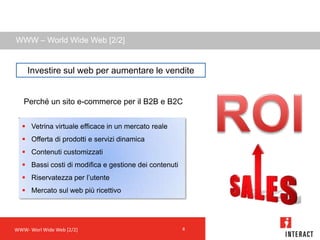 WWW – World Wide Web [2/2]


    Investire sul web per aumentare le vendite


   Perché un sito e-commerce per il B2B e B2C


   Vetrina virtuale efficace in un mercato reale
   Offerta di prodotti e servizi dinamica
   Contenuti customizzati
   Bassi costi di modifica e gestione dei contenuti
   Riservatezza per l’utente
   Mercato sul web più ricettivo




WWW- Worl Wide Web [2/2]                               4
 