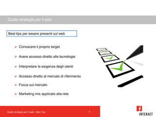 Quale strategia per il web


 Best tips per essere presenti sul web


        Conoscere il proprio target

        Avere accesso diretto alle tecnologie

        Interpretare le esigenze degli utenti

        Accesso diretto al mercato di riferimento

        Focus sul mercato

        Marketing mix applicato alla rete




Quale strategia per il web - Best Tips               5
 