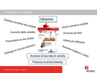 Soddisfa le Tue esigenze


                                               Obiettivi


         Aumento della visibilità                                     Aumento del ROI




                                       Accresci la tua rete di vendita

                                         Potenzia la brand identity

Spddisfa le Tue esigenze - Obiettivi                         8
 