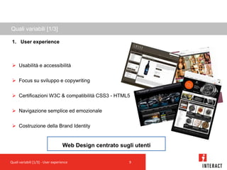 Quali variabili [1/3]

 1. User experience



  Usabilità e accessibilità


  Focus su sviluppo e copywriting


  Certificazioni W3C & compatibilità CSS3 - HTML5


  Navigazione semplice ed emozionale


  Costruzione della Brand Identity


                                   Web Design centrato sugli utenti

Quali variabili [1/3] - User experience                    9
 
