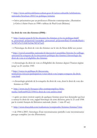 • http://www.archivesdefrance.culture.gouv.fr/action-culturelle/celebrations-
nationales/brochure-2010/vie-politique/retraites
→ brève présentation par un professeur d’histoire contemporaine ; illustration
(« Grève à Saint-Ouen en 1908 » tableau de Paul-Louis Delance)
Le droit de vote des femmes (1944) :
• http://junior.senat.fr/fr/les-dossiers/les-femmes-et-la-vie-politique.html?
tx_powermail_pi1[action]=create&tx_powermail_pi1[controller]=Forms&cHash=
5e78f71f7a7131f676234c7827d75ef3
→ l’historique du droit de vote des femmes sur le site du Sénat dédié aux jeunes
• http://www2.assemblee-nationale.fr/decouvrir-l-assemblee/histoire/le-suffrage-
universel/la-conquete-de-la-citoyennete-politique-des-femmes/chronologie-du-
droit-de-vote-et-d-eligibilite-des-femmes
→ chronologie du droit de vote et d'éligibilité des femmes depuis l'Ancien régime
jusqu' au 21 octobre 1945
• http://www.vie-publique.fr/decouverte-
institutions/citoyen/participation/voter/droit-vote/etapes-conquete-du-droit-
vote.html
→ chronologie générale de la conquête du droit de vote, dont le droit de vote des
femmes en 1944
• http://www.ina.fr/fresques/elles-centrepompidou/fiche-
media/ArtFem00122/1944-le-droit-de-vote-archive.html
→ après un micro trottoir auprès de quelques femmes pour leur demander qui leur
a octroyé le droit de vote, rappel historique de cette décision, prise le 21 avril 1944
par le comité français de libération nationale (durée : 1 min 49 sec)
• http://www.thucydide.com/realisations/comprendre/femmes/femmes7.htm
→ de 1944 à 2003 : historique d’une reconnaissance partielle à une reconnaissance
presque complète (un site d'historiens)
10
 