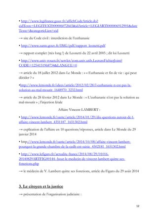 • http://www.legifrance.gouv.fr/affichCodeArticle.do?
cidTexte=LEGITEXT000006072665&idArticle=LEGIARTI000006912901&date
Texte=&categorieLien=cid
→ site du Code civil : interdiction de l’euthanasie
• http://www.sante.gouv.fr/IMG/pdf/rapport_leonetti.pdf
→ rapport complet (très long !) de Leonetti du 22 avril 2005 ; dit loi Leonetti
• http://www.univ-rouen.fr/servlet/com.univ.utils.LectureFichierJoint?
CODE=1254151968734&LANGUE=0
→ article du 18 juillet 2012 dans Le Monde : « « Euthanasie et fin de vie : qui peut
décider ? »
•http://www.lemonde.fr/idees/article/2012/02/28/l-euthanasie-n-est-pas-la-
solution-au-mal-mourir_1648970_3232.html
→ article du 28 février 2012 dans Le Monde : « L’euthanasie n’est pas la solution au
mal-mourir » ; l’injection létale
Affaire Vincent LAMBERT :
• http://www.lemonde.fr/sante/article/2014/01/29/dix-questions-autour-de-l-
affaire-vincent-lambert_4351187_1651302.html
→ explication de l’affaire en 10 questions/réponses, article dans Le Monde du 29
janvier 2014
• http://www.lemonde.fr/sante/article/2014/10/08/affaire-vincent-lambert-
pourquoi-la-grande-chambre-de-la-cedh-est-saisie_4502181_1651302.html
• http://www.lefigaro.fr/actualite-france/2014/08/29/01016-
20140829ARTFIG00144--bout-le-medecin-de-vincent-lambert-quitte-ses-
fonctions.php
→ le médecin de V. Lambert quitte ses fonctions, article du Figaro du 29 août 2014
3. Le citoyen et la justice
→ présentation de l’organisation judiciaire :
12
 