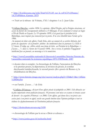 • http://fr.wikisource.org/wiki/Trait%C3%A9_sur_la_tol%C3%A9rance/
%C3%89dition_Garnier_1879
→ Traité sur la tolérance de Voltaire, 1763 / chapitres 1 et 2 : Jean Calas
*L’affaire Dreyfus : octobre 1894. Le capitaine Alfred Dreyfus, juif et d'origine alsacienne, est
accusé de fournir des renseignements militaires à l'Allemagne. Il sera condamné et envoyé au bagne
à l'île du Diable en Guyane. Le 19 septembre 1899, il est gracié par le président de la
République, mais toujours pas innocenté par la justice. Il ne sera réhabilité dans l'armée qu'en
1906.
Au moment où éclate cette affaire, Emile Zola, alors au sommet de sa carrière littéraire, fait
partie des signataires de la première pétition des intellectuels dans les journaux Le Siècle et
L'Aurore. Il rédige son célèbre article sous forme de lettre au Président de la République : «
J’accuse… ! » dans L’Aurore du 13 janvier 1898. Avec ce texte, il symbolise l'engagement
intellectuel face au pouvoir, au mensonge et à la soumission.
• http://www2.assemblee-nationale.fr/decouvrir-l-assemblee/histoire/histoire-de-
l-assemblee-nationale/la-troisieme-republique-1870-1940#node_2087
→ dossier clair et complet : la chronologie de l’affaire, l’arrestation de Dreyfus
et le premier procès, la déportation, la révision du procès, le combat
dreyfusards/antidreyfusards, le second procès (dit « procès de Rennes »), la
réhabilitation de Dreyfus.
• http://www.histoire-image.org/site/oeuvre/analyse.php?i=556&d=1&c=Affaire
%20Dreyfus
→ sur l’article J’accuse… ! de Zola
*L’affaire d’Outreau : elle part d'une affaire pénale de pédophilie en 2001. Elle débouche sur
la plus importante erreur judiciaire française. 18 personnes sont mises en examen et écrouées avant
de devenir « les acquittés d’Outreau » en 2006. Cette affaire, qui donne lieu à un procès aux
assises puis à un procès en appel, suscite une grande émotion dans l'opinion publique et met en
évidence les dysfonctionnements de l'institution judicaire française.
• http://droitcultures.revues.org/1430
→ chronologie de l’affaire par la revue « Droit et cultures »
• http://www.justice.gouv.fr/recherche.html
14
 