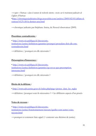→ taper « Outreau » dans le moteur de recherche interne : textes sur le traitement judiciaire de
l’affaire d’Outreau
•http://chroniquesjudiciaires.blogs.nouvelobs.com/archive/2009/02/03/affaire-d-
outreau%C2%A0-le-dernier-acte.html
→ chronique judicaire par Stéphane Arteta, du Nouvel observateur (2009)
Procédure contradictoire :
• http://www.vie-publique.fr/decouverte-
institutions/justice/definition/garanties/pourquoi-procedure-doit-elle-etre-
contradictoire.html
→ définition / pourquoi est-elle nécessaire ?
Présomption d’innocence :
• http://www.vie-publique.fr/decouverte-
institutions/justice/definition/garanties/qu-est-ce-que-presomption-
innocence.html
→ définition / pourquoi est-elle nécessaire ?
Droits de la défense :
• http://www.ado.justice.gouv.fr/index.php?page=proces_dans_les_regles
→ définition /pourquoi sont-ils nécessaires ? + les différents aspects d’un procès
Voies de recours :
• http://www.vie-publique.fr/decouverte-
institutions/justice/fonctionnement/recours/quelles-sont-autres-voies-
recours.html
→ pourquoi et comment faire appel (= contester une décision de justice)
15
 