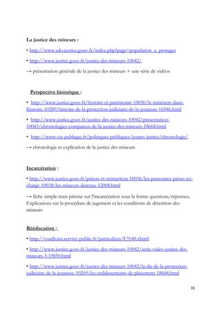 La justice des mineurs :
• http://www.ado.justice.gouv.fr/index.php?page=population_a_proteger
• http://www.justice.gouv.fr/justice-des-mineurs-10042/
→ présentation générale de la justice des mineurs + une série de vidéos
Perspective historique :
• http://www.justice.gouv.fr/histoire-et-patrimoine-10050/le-ministere-dans-
lhistoire-10289/histoire-de-la-protection-judiciaire-de-la-jeunesse-16946.html
• http://www.justice.gouv.fr/justice-des-mineurs-10042/presentation-
10043/chronologies-comparees-de-la-justice-des-mineurs-18668.html
• http://www.vie-publique.fr/politiques-publiques/jeunes-justice/chronologie/
→ chronologie et explication de la justice des mineurs
Incarcération :
• http://www.justice.gouv.fr/prison-et-reinsertion-10036/les-personnes-prises-en-
charge-10038/les-mineurs-detenus-12008.html
→ fiche simple mais précise sur l’incarcération sous la forme questions/réponses.
Explications sur la procédure de jugement et les conditions de détention des
mineurs
Rééducation :
• http://vosdroits.service-public.fr/particuliers/F3140.xhtml
• http://www.justice.gouv.fr/justice-des-mineurs-10042/serie-video-justice-des-
mineurs-3-19850.html
• http://www.justice.gouv.fr/justice-des-mineurs-10042/la-dir-de-la-protection-
judiciaire-de-la-jeunesse-10269/les-etablissements-de-placement-18684.html
16
 