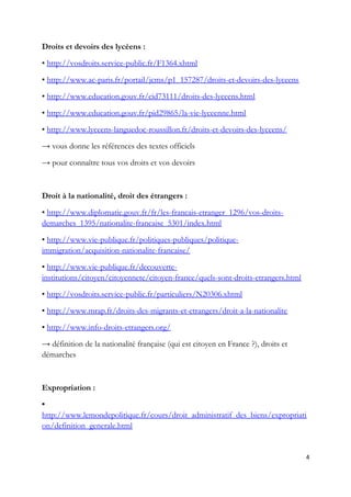 Droits et devoirs des lycéens :
• http://vosdroits.service-public.fr/F1364.xhtml
• http://www.ac-paris.fr/portail/jcms/p1_157287/droits-et-devoirs-des-lyceens
• http://www.education.gouv.fr/cid73111/droits-des-lyceens.html
• http://www.education.gouv.fr/pid29865/la-vie-lyceenne.html
• http://www.lyceens-languedoc-roussillon.fr/droits-et-devoirs-des-lyceens/
→ vous donne les références des textes officiels
→ pour connaître tous vos droits et vos devoirs
Droit à la nationalité, droit des étrangers :
• http://www.diplomatie.gouv.fr/fr/les-francais-etranger_1296/vos-droits-
demarches_1395/nationalite-francaise_5301/index.html
• http://www.vie-publique.fr/politiques-publiques/politique-
immigration/acquisition-nationalite-francaise/
• http://www.vie-publique.fr/decouverte-
institutions/citoyen/citoyennete/citoyen-france/quels-sont-droits-etrangers.html
• http://vosdroits.service-public.fr/particuliers/N20306.xhtml
• http://www.mrap.fr/droits-des-migrants-et-etrangers/droit-a-la-nationalite
• http://www.info-droits-etrangers.org/
→ définition de la nationalité française (qui est citoyen en France ?), droits et
démarches
Expropriation :
•
http://www.lemondepolitique.fr/cours/droit_administratif_des_biens/expropriati
on/definition_generale.html
4
 