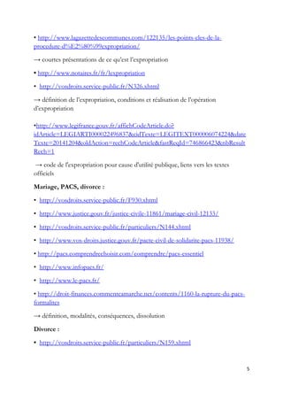 • http://www.lagazettedescommunes.com/122135/les-points-cles-de-la-
procedure-d%E2%80%99expropriation/
→ courtes présentations de ce qu’est l’expropriation
• http://www.notaires.fr/fr/lexpropriation
• http://vosdroits.service-public.fr/N326.xhtml
→ définition de l’expropriation, conditions et réalisation de l’opération
d’expropriation
•http://www.legifrance.gouv.fr/affichCodeArticle.do?
idArticle=LEGIARTI000022496837&cidTexte=LEGITEXT000006074224&date
Texte=20141204&oldAction=rechCodeArticle&fastReqId=746866423&nbResult
Rech=1
→ code de l'expropriation pour cause d'utilité publique, liens vers les textes
officiels
Mariage, PACS, divorce :
• http://vosdroits.service-public.fr/F930.xhtml
• http://www.justice.gouv.fr/justice-civile-11861/mariage-civil-12133/
• http://vosdroits.service-public.fr/particuliers/N144.xhtml
• http://www.vos-droits.justice.gouv.fr/pacte-civil-de-solidarite-pacs-11938/
• http://pacs.comprendrechoisir.com/comprendre/pacs-essentiel
• http://www.infopacs.fr/
• http://www.le-pacs.fr/
• http://droit-finances.commentcamarche.net/contents/1160-la-rupture-du-pacs-
formalites
→ définition, modalités, conséquences, dissolution
Divorce :
• http://vosdroits.service-public.fr/particuliers/N159.xhtml
5
 