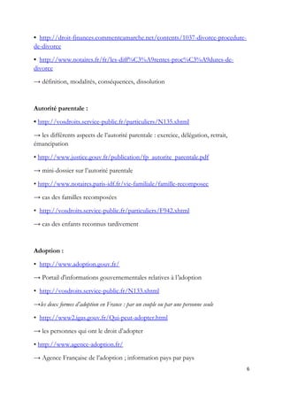 • http://droit-finances.commentcamarche.net/contents/1037-divorce-procedure-
de-divorce
• http://www.notaires.fr/fr/les-diff%C3%A9rentes-proc%C3%A9dures-de-
divorce
→ définition, modalités, conséquences, dissolution
Autorité parentale :
• http://vosdroits.service-public.fr/particuliers/N135.xhtml
→ les différents aspects de l’autorité parentale : exercice, délégation, retrait,
émancipation
• http://www.justice.gouv.fr/publication/fp_autorite_parentale.pdf
→ mini-dossier sur l’autorité parentale
• http://www.notaires.paris-idf.fr/vie-familiale/famille-recomposee
→ cas des familles recomposées
• http://vosdroits.service-public.fr/particuliers/F942.xhtml
→ cas des enfants reconnus tardivement
Adoption :
• http://www.adoption.gouv.fr/
→ Portail d'informations gouvernementales relatives à l'adoption
• http://vosdroits.service-public.fr/N133.xhtml
→les deux formes d’adoption en France : par un couple ou par une personne seule
• http://www2.igas.gouv.fr/Qui-peut-adopter.html
→ les personnes qui ont le droit d’adopter
• http://www.agence-adoption.fr/
→ Agence Française de l’adoption ; information pays par pays
6
 