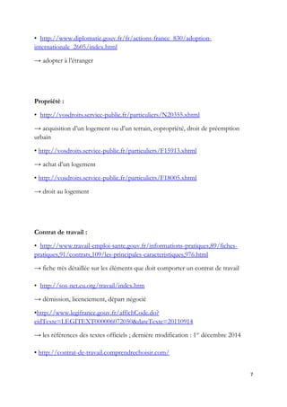 • http://www.diplomatie.gouv.fr/fr/actions-france_830/adoption-
internationale_2605/index.html
→ adopter à l’étranger
Propriété :
• http://vosdroits.service-public.fr/particuliers/N20355.xhtml
→ acquisition d’un logement ou d’un terrain, copropriété, droit de préemption
urbain
• http://vosdroits.service-public.fr/particuliers/F15913.xhtml
→ achat d’un logement
• http://vosdroits.service-public.fr/particuliers/F18005.xhtml
→ droit au logement
Contrat de travail :
• http://www.travail-emploi-sante.gouv.fr/informations-pratiques,89/fiches-
pratiques,91/contrats,109/les-principales-caracteristiques,976.html
→ fiche très détaillée sur les éléments que doit comporter un contrat de travail
• http://sos-net.eu.org/travail/index.htm
→ démission, licenciement, départ négocié
•http://www.legifrance.gouv.fr/affichCode.do?
cidTexte=LEGITEXT000006072050&dateTexte=20110914
→ les références des textes officiels ; dernière modification : 1er
décembre 2014
• http://contrat-de-travail.comprendrechoisir.com/
7
 