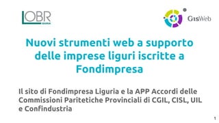 Nuovi strumenti web a supporto 
delle imprese liguri iscritte a 
Fondimpresa 
Il sito di Fondimpresa Liguria e la APP Accordi delle 
Commissioni Paritetiche Provinciali di CGIL, CISL, UIL 
e Confindustria 
1 
 