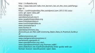 http://it.dbpedia.org
http://www.ted.com/talks/tim_berners_lee_on_the_next_web?langu
age=it
https://sardiniaopendata.files.wordpress.com/2012/03/cosa-
sono-gli-open-data.pdf
www.datagov.it/
opendatamanual.org/it
www.spaghettiopendata.org
www.linkedopendata.it
www.trentinoopendata.eu
www.innovatoripa.it
www.formez.it
opendatacommons.org
discovery.ac.uk/files/pdf/Licensing_Open_Data_A_Practical_Guide.p
df
webeconoscenza.net
www.statigeneralinnovazione.it/
parlamento.openpolis.it/
www.opendefinition.org/okd/.
www.opendatacommons.org/licenses/odbl/.
www.slideshare.net/GianfrancoAndriola/linee-guida-web-pa-
formati-licenze-classificazione-open-data
1
 