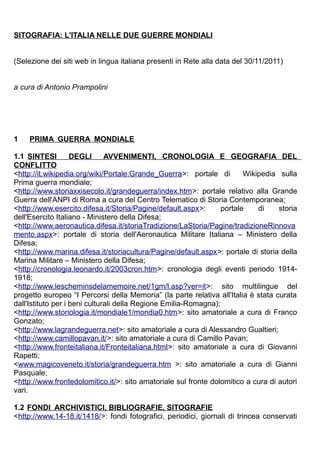 SITOGRAFIA: L'ITALIA NELLE DUE GUERRE MONDIALI


(Selezione dei siti web in lingua italiana presenti in Rete alla data del 30/11/2011)


a cura di Antonio Prampolini




1   PRIMA GUERRA MONDIALE

1.1 SINTESI         DEGLI      AVVENIMENTI, CRONOLOGIA E GEOGRAFIA DEL
CONFLITTO
<http://it.wikipedia.org/wiki/Portale:Grande_Guerra>: portale di         Wikipedia sulla
Prima guerra mondiale;
<http://www.storiaxxisecolo.it/grandeguerra/index.htm>: portale relativo alla Grande
Guerra dell'ANPI di Roma a cura del Centro Telematico di Storia Contemporanea;
<http://www.esercito.difesa.it/Storia/Pagine/default.aspx>:       portale    di    storia
dell'Esercito Italiano - Ministero della Difesa;
<http://www.aeronautica.difesa.it/storiaTradizione/LaStoria/Pagine/tradizioneRinnova
mento.aspx>: portale di storia dell'Aeronautica Militare Italiana – Ministero della
Difesa;
<http://www.marina.difesa.it/storiacultura/Pagine/default.aspx>: portale di storia della
Marina Militare – Ministero della Difesa;
<http://cronologia.leonardo.it/2003cron.htm>: cronologia degli eventi periodo 1914-
1918;
<http://www.lescheminsdelamemoire.net/1gm/l.asp?ver=it>: sito multilingue del
progetto europeo “I Percorsi della Memoria” (la parte relativa all'Italia è stata curata
dall'Istituto per i beni culturali della Regione Emilia-Romagna);
<http://www.storiologia.it/mondiale1/mondia0.htm>: sito amatoriale a cura di Franco
Gonzato;
<http://www.lagrandeguerra.net>: sito amatoriale a cura di Alessandro Gualtieri;
<http://www.camillopavan.it/>: sito amatoriale a cura di Camillo Pavan;
<http://www.fronteitaliana.it/Fronteitaliana.html>: sito amatoriale a cura di Giovanni
Rapetti;
<www.magicoveneto.it/storia/grandeguerra.htm >: sito amatoriale a cura di Gianni
Pasquale;
<http://www.frontedolomitico.it/>: sito amatoriale sul fronte dolomitico a cura di autori
vari.

1.2 FONDI ARCHIVISTICI, BIBLIOGRAFIE, SITOGRAFIE
<http://www.14-18.it/1418/>: fondi fotografici, periodici, giornali di trincea conservati
 