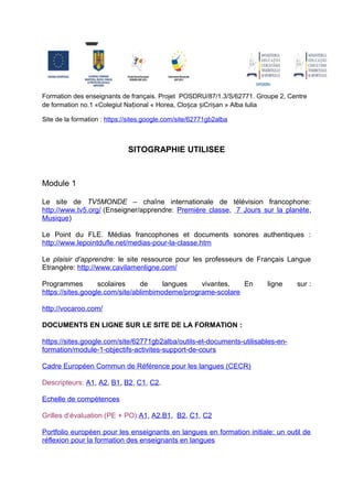 Formation des enseignants de français. Projet POSDRU/87/1.3/S/62771. Groupe 2, Centre
de formation no.1 «Colegiul Național « Horea, Cloșca șiCrișan » Alba Iulia

Site de la formation : https://sites.google.com/site/62771gb2alba



                              SITOGRAPHIE UTILISEE



Module 1

Le site de TV5MONDE – chaîne internationale de télévision francophone:
http://www.tv5.org/ (Enseigner/apprendre: Première classe, 7 Jours sur la planète,
Musique)

Le Point du FLE. Médias francophones et documents sonores authentiques :
http://www.lepointdufle.net/medias-pour-la-classe.htm

Le plaisir d’apprendre: le site ressource pour les professeurs de Français Langue
Etrangère: http://www.cavilamenligne.com/

Programmes         scolaires    de     langues    vivantes.   En        ligne    sur :
https://sites.google.com/site/ablimbimoderne/programe-scolare

http://vocaroo.com/

DOCUMENTS EN LIGNE SUR LE SITE DE LA FORMATION :

https://sites.google.com/site/62771gb2alba/outils-et-documents-utilisables-en-
formation/module-1-objectifs-activites-support-de-cours

Cadre Européen Commun de Référence pour les langues (CECR)

Descripteurs: A1, A2, B1, B2, C1, C2.

Echelle de compétences

Grilles d’évaluation (PE + PO):A1, A2,B1, B2, C1, C2

Portfolio européen pour les enseignants en langues en formation initiale: un outil de
réflexion pour la formation des enseignants en langues
 