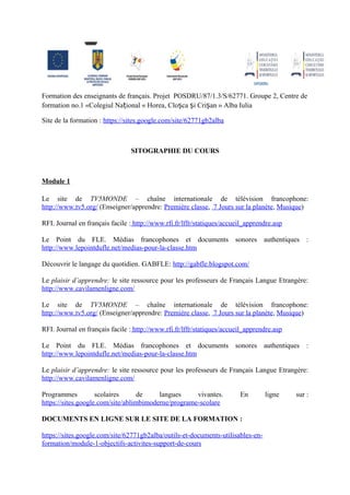 Formation des enseignants de français. Projet POSDRU/87/1.3/S/62771. Groupe 2, Centre de
formation no.1 «Colegiul Național « Horea, Cloșca și Crișan » Alba Iulia

Site de la formation : https://sites.google.com/site/62771gb2alba



                                SITOGRAPHIE DU COURS



Module 1

Le site de TV5MONDE – chaîne internationale de télévision francophone:
http://www.tv5.org/ (Enseigner/apprendre: Première classe, 7 Jours sur la planète, Musique)

RFI. Journal en français facile : http://www.rfi.fr/lffr/statiques/accueil_apprendre.asp

Le Point du FLE. Médias francophones et documents sonores authentiques :
http://www.lepointdufle.net/medias-pour-la-classe.htm

Découvrir le langage du quotidien. GABFLE: http://gabfle.blogspot.com/

Le plaisir d’apprendre: le site ressource pour les professeurs de Français Langue Etrangère:
http://www.cavilamenligne.com/

Le site de TV5MONDE – chaîne internationale de télévision francophone:
http://www.tv5.org/ (Enseigner/apprendre: Première classe, 7 Jours sur la planète, Musique)

RFI. Journal en français facile : http://www.rfi.fr/lffr/statiques/accueil_apprendre.asp

Le Point du FLE. Médias francophones et documents sonores authentiques :
http://www.lepointdufle.net/medias-pour-la-classe.htm

Le plaisir d’apprendre: le site ressource pour les professeurs de Français Langue Etrangère:
http://www.cavilamenligne.com/

Programmes          scolaires      de    langues     vivantes.          En       ligne     sur :
https://sites.google.com/site/ablimbimoderne/programe-scolare

DOCUMENTS EN LIGNE SUR LE SITE DE LA FORMATION :

https://sites.google.com/site/62771gb2alba/outils-et-documents-utilisables-en-
formation/module-1-objectifs-activites-support-de-cours
 