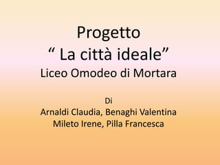 Progetto
 “ La città ideale”
Liceo Omodeo di Mortara

                Di
Arnaldi Claudia, Benaghi Valentina
   Mileto Irene, Pilla Francesca
 