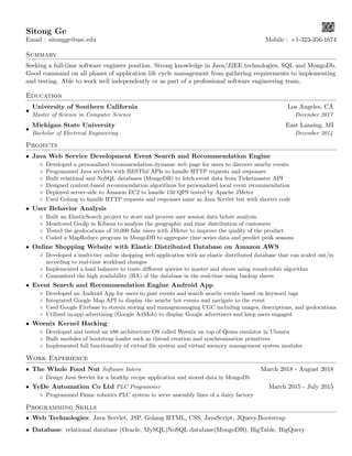 Sitong Ge
Email : sitongge@usc.edu Mobile : +1-323-356-1674
Summary
Seeking a full-time software engineer position. Strong knowledge in Java/J2EE technologies, SQL and MongoDb.
Good command on all phases of application life cycle management from gathering requirements to implementing
and testing. Able to work well independently or as part of a professional software engineering team.
Education
•
University of Southern California Los Angeles, CA
Master of Science in Computer Science December 2017
•
Michigan State University East Lansing, MI
Bachelor of Electrical Engineering December 2014
Projects
• Java Web Service Development Event Search and Recommendation Engine
◦ Developed a personalized recommendation dynamic web page for users to discover nearby events
◦ Programmed Java servlets with RESTful APIs to handle HTTP requests and responses
◦ Built relational and NoSQL databases (MongoDB) to fetch event data from Ticketmaster API
◦ Designed content-based recommendation algorithms for personalized local event recommendation
◦ Deployed server-side to Amazon EC2 to handle 150 QPS tested by Apache JMeter
◦ Used Golang to handle HTTP requests and responses same as Java Servlet but with shorter code
• User Behavior Analysis
◦ Built an ElasticSearch project to store and process user session data before analysis.
◦ Monitored GeoIp in Kibana to analyze the geographic and time distribution of customers
◦ Tested the geolocations of 10,000 fake users with JMeter to improve the quality of the product
◦ Coded a MapReduce program in MongoDB to aggregate time series data and predict peak seasons
• Online Shopping Website with Elastic Distributed Database on Amazon AWS
◦ Developed a multi-tier online shopping web application with an elastic distributed database that can scaled out/in
according to real-time workload changes
◦ Implemented a load balancer to route diﬀerent queries to master and slaves using round-robin algorithm
◦ Guaranteed the high availability (HA) of the database in the real-time using backup slaves
• Event Search and Recommendation Engine Android App
◦ Developed an Android App for users to post events and search nearby events based on keyword tags
◦ Integrated Google Map API to display the nearby hot events and navigate to the event
◦ Used Google Firebase to storein storing and managemanaging UGC including images, descriptions, and geolocations
◦ Utilized in-app advertising (Google AdMob) to display Google advertisers and keep users engaged
• Weenix Kernel Hacking
◦ Developed and tested an x86 architecture OS called Weenix on top of Qemu emulator in Ubuntu
◦ Built modules of bootstrap loader such as thread creation and synchronization primitives
◦ Implemented full functionality of virtual ﬁle system and virtual memory management system modules
Work Experience
• The Whole Food Nut Software Intern March 2018 - August 2018
◦ Design Java Servlet for a healthy recipe application and stored data in MongoDb
• YeDe Automation Co Ltd PLC Programmer March 2015 - July 2015
◦ Programmed Fanuc robotics PLC system to serve assembly lines of a dairy factory
Programming Skills
• Web Technologies: Java Servlet, JSP, Golang HTML, CSS, JavaScript, JQuery,Bootstrap
• Database: relational database (Oracle, MySQL)NoSQL database(MongoDB), BigTable, BigQuery
 