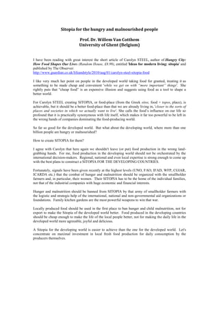 Sitopia for the hungry and malnourished people<br />Prof. Dr. Willem Van Cotthem<br />University of Ghent (Belgium)<br />I have been reading with great interest the short article of Carolyn STEEL, author of Hungry City: How Food Shapes Our Lives (Random House, £8.99), entitled 'Ideas for modern living: sitopia' and published by The Observer:<br /> HYPERLINK quot;
http://www.guardian.co.uk/lifeandstyle/2010/aug/01/carolyn-steel-sitopia-foodquot;
  quot;
_blankquot;
 http://www.guardian.co.uk/lifeandstyle/2010/aug/01/carolyn-steel-sitopia-food<br />I like very much her point on people in the developed world taking food for granted, treating it as something to be made cheap and convenient 'while we get on with “more important” things'.  She rightly puts that “cheap food” is an expensive illusion and suggests using food as a tool to shape a better world.<br />For Carolyn STEEL creating SITOPIA, or food-place (from the Greek sitos, food + topos, place), is achievable, but it should be a better food-place than that we are already living in, 'closer to the sorts of places and societies in which we actually want to live'. She calls the food’s influence on our life so profound that it is practically synonymous with life itself, which makes it far too powerful to be left in the wrong hands of companies dominating the food-producing world.<br />So far so good for the developed world.  But what about the developing world, where more than one billion people are hungry or malnourished?<br />How to create SITOPIA for them?<br />I agree with Carolyn that here again we shouldn't leave (or put) food production in the wrong land-grabbing hands.  For me, food production in the developing world should not be orchestrated by the international decision-makers.  Regional, national and even local expertise is strong enough to come up with the best plans to construct a SITOPIA FOR THE DEVELOPING COUNTRIES.<br />Fortunately, signals have been given recently at the highest levels (UNO, FAO, IFAD, WFP, CGIAR, ICARDA etc.) that the combat of hunger and malnutrition should be organized with the smallholder farmers and, in particular, their women.  Their SITOPIA has to be the home of the individual families, not that of the industrial companies with huge economic and financial interests.<br />Hunger and malnutrition should be banned from SITOPIA by that army of smallholder farmers with the logistic and strategic help of the international, national and non-governmental aid organizations or foundations.  Family kitchen gardens are the most powerful weapons to win that war.<br />Locally produced food should be used in the first place to ban hunger and child malnutrition, not for export to make the Sitopia of the developed world better.  Food produced in the developing countries should be cheap enough to make the life of the local people better, not for making the daily life in the developed world more agreeable, joyful and delicious.<br />A Sitopia for the developing world is easier to achieve than the one for the developed world.  Let's concentrate on maximal investment in local fresh food production for daily consumption by the producers themselves.<br />