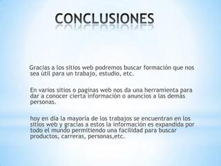 Gracias a los sitios web podremos buscar formación que nos
sea útil para un trabajo, estudio, etc.
En varios sitios o paginas web nos da una herramienta para
dar a conocer cierta información o anuncios a las demás
personas.
hoy en día la mayoría de los trabajos se encuentran en los
sitios web y gracias a estos la información es expandida por
todo el mundo permitiendo una facilidad para buscar
productos, carreras, personas,etc.
 
