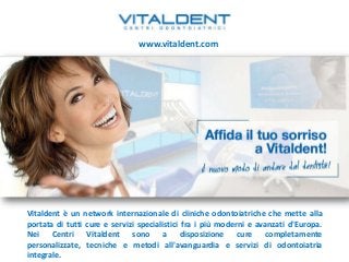 www.vitaldent.com




Vitaldent è un network internazionale di cliniche odontoiatriche che mette alla
portata di tutti cure e servizi specialistici fra i più moderni e avanzati d'Europa.
Nei Centri Vitaldent sono a disposizione cure completamente
personalizzate, tecniche e metodi all'avanguardia e servizi di odontoiatria
integrale.
 