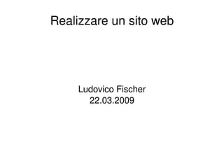 Realizzare un sito web Ludovico Fischer 22.03.2009 