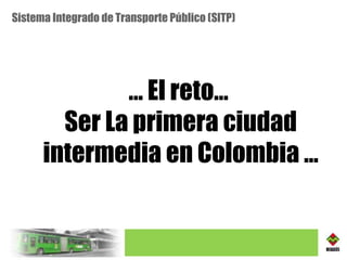 Sistema Integrado de Transporte Público (SITP) …  El reto…  Ser La primera ciudad intermedia en Colombia … 