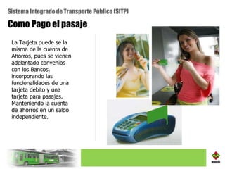 Como Pago el pasaje La Tarjeta puede se la misma de la cuenta de Ahorros, pues  se vienen adelantado convenios con los Bancos, incorporando las funcionalidades de una tarjeta debito y una tarjeta para pasajes. Manteniendo la cuenta de ahorros en un saldo independiente. Sistema Integrado de Transporte Público (SITP) 