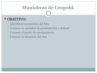 Maniobras de Leopold.
OBJETIVO:
 Identificar la posición del feto
 Conocer la variedad de presentación y actitud
 Conocer el grado de encajamiento
 Conocer la situación del feto
 